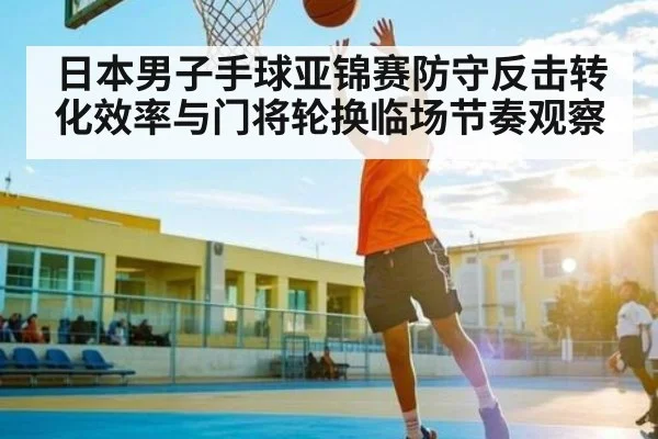 日本男子手球亚锦赛防守反击转化效率与门将轮换临场节奏观察